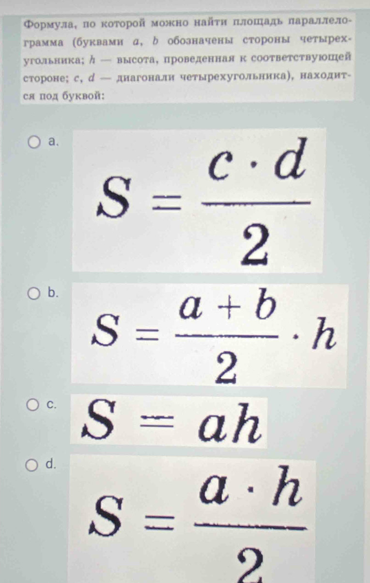 ΦормулаΚ πо κоторой можно найτи πлошадь πараллело-
грамма (буквами α, δ обозначены стороны четырех-
угольника;ク— высота, проведенная к соответствуюшей
стороне; с, д — днагонали четырехугольника), находит-
ся под буквой:
a. S= c· d/2 
b. S= (a+b)/2 · h
C. S=ah
d. S= a· h/2 