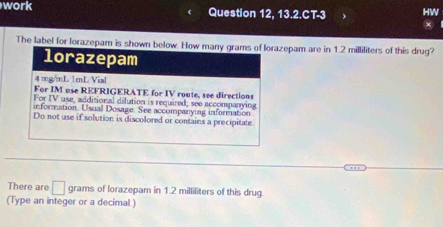 work Question 12, 13.2.CT-3 
HW 
× 
The label for lorazepam is showzepam are in 1.2 milliliters of this drug? 
There are □ grams of lorazepam in 1.2 milliliters of this drug. 
(Type an integer or a decimal.)