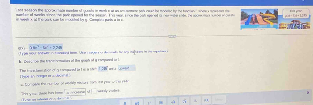 Last season the approximate number of guests in week x at an amusement park could be modeled by the function f, where x represents the This year : 
number of weeks since the park opened for the season. This year, since the park opened its new water slide, the approximate number of guests g(x)=f(x)+2,245
in week x at the park can be modelled by g. Complete parts a to c. 
.
g(x)=0.8x^3+6x^2+2.245
(Type your answer in standard form. Use integers or decimals for any nu]ibers in the equation) 
b. Describe the transformation of the graph of g compared to f
The transformation of g compared to f is a shiff 1.245' units upward 
(Type an integer or a decimal.) 
c. Compare the number of weekly visitors from last year to this year
This year, there has been an increase of □ weekly visitors 
(Tune an intener or a decimal ) (1,3) Dee 
. n! ,. |#| 1、