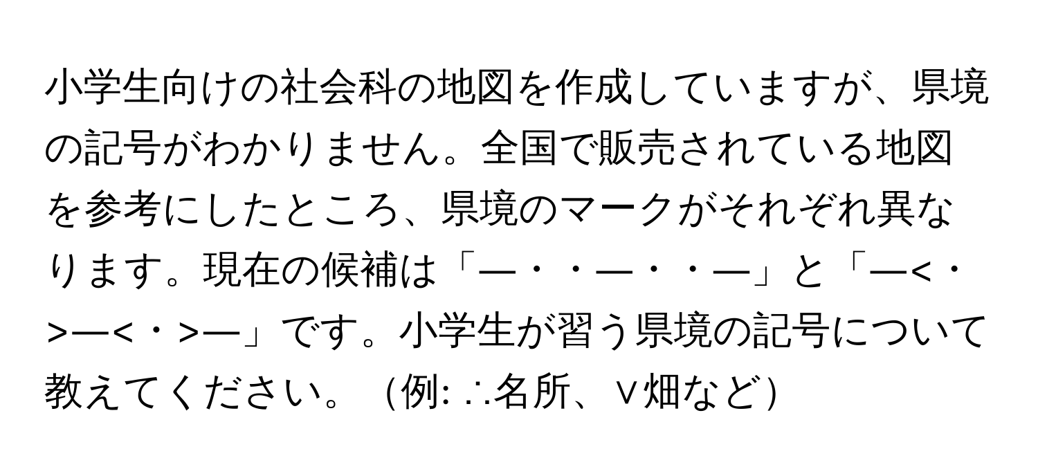 小学生向けの社会科の地図を作成していますが、県境の記号がわかりません。全国で販売されている地図を参考にしたところ、県境のマークがそれぞれ異なります。現在の候補は「―・・―・・―」と「― ― ―」です。小学生が習う県境の記号について教えてください。例: ∴名所、∨畑など