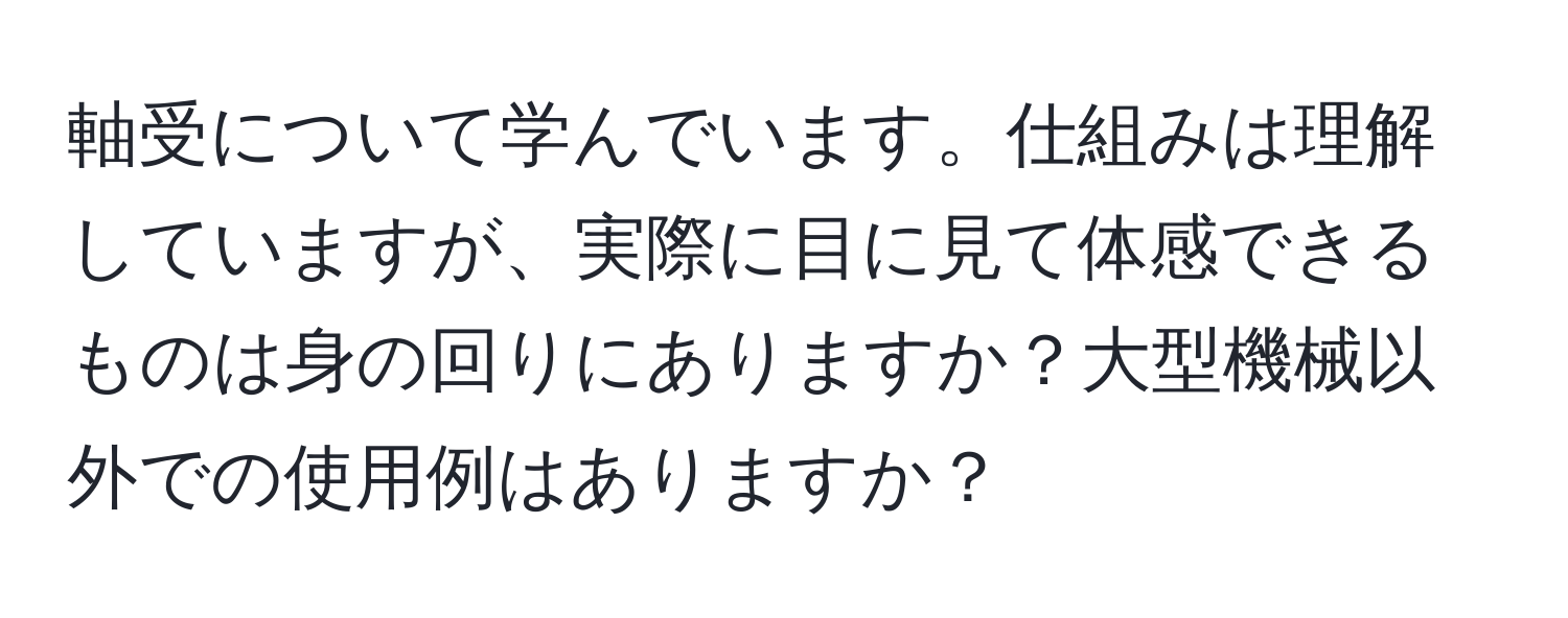 軸受について学んでいます。仕組みは理解していますが、実際に目に見て体感できるものは身の回りにありますか？大型機械以外での使用例はありますか？