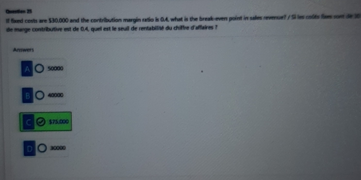 1I fixed costs are $30,000 and the contribution margin ratio is 0.4, what is the break-even point in sales revenue? / Si les coûts lixes sont de 30
de marge contributive est de 0,4, quel est le seuil de rentabilité du chiffre d'affaires ?
Answers
50000
B 40000
C $75,000
D 30000