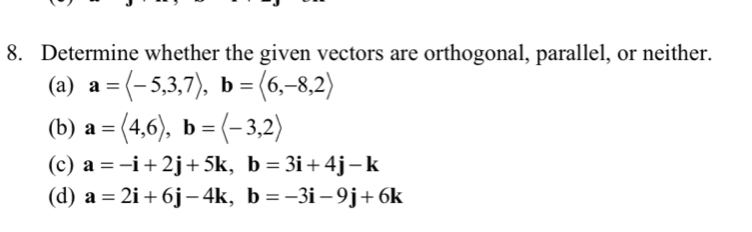 Determine whether the given vectors are orthogonal, parallel, or neither. 
(a) a=langle -5,3,7rangle , b=langle 6,-8,2rangle
(b) a=langle 4,6rangle , b=langle -3,2rangle
(c) a=-i+2j+5k, b=3i+4j-k
(d) a=2i+6j-4k, b=-3i-9j+6k