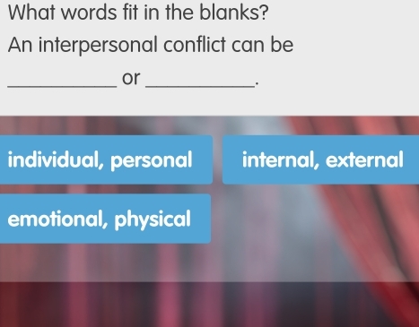 What words fit in the blanks?
An interpersonal conflict can be
_
or
_·
individual, personal internal, external
emotional, physical