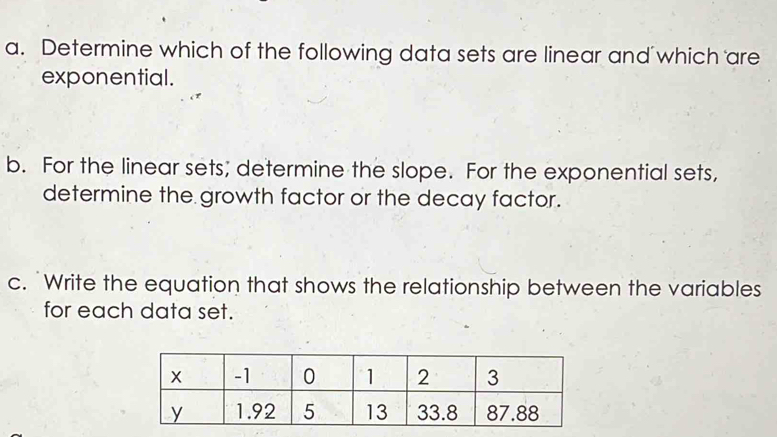 Determine which of the following data sets are linear and which are 
exponential. 
b. For the linear sets; determine the slope. For the exponential sets, 
determine the growth factor or the decay factor. 
c. "Write the equation that shows the relationship between the variables 
for each data set.