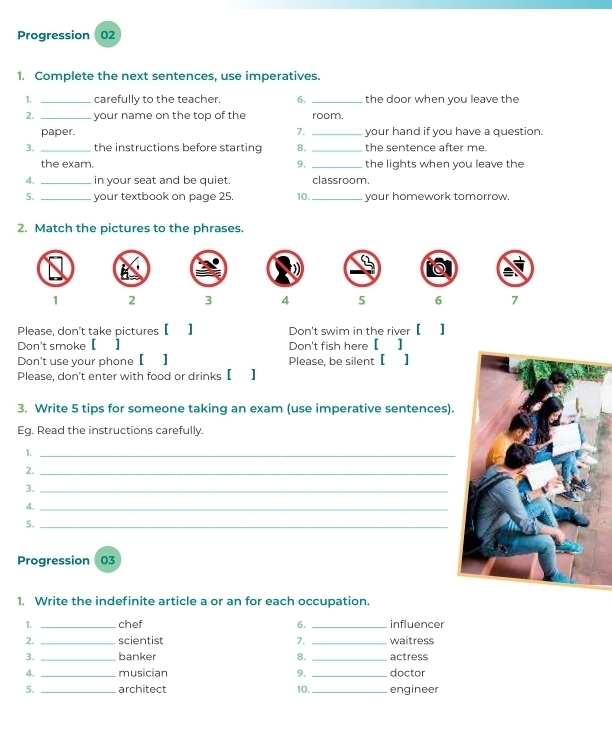 Progression 02 
1. Complete the next sentences, use imperatives. 
1. _carefully to the teacher. 6. _the door when you leave the 
2. _your name on the top of the room. 
paper. 7. _your hand if you have a question. 
3. _the instructions before starting 8. _the sentence after me. 
the exam. 9, _the lights when you leave the 
4. _in your seat and be quiet. classroom. 
5. _your textbook on page 25. 10._ your homework tomorrow. 
2. Match the pictures to the phrases.
1 2 3 4 5 6 7
Please, don't take pictures 【 ] 
Don't smoke 【 | Don't fish here [ ] 
Don't use your phone【】 Please, be silent 【 】 
Please, don't enter with food or drinks 【 】 
3. Write 5 tips for someone taking an exam (use imperative sentences). 
Eg. Read the instructions carefully. 
1._ 
2._ 
3._ 
4._ 
5._ 
Progression 03 
1. Write the indefinite article a or an for each occupation. 
1. _chef 6. _influencer 
2. _scientist 7. _waitress 
3. _banker 8. _actress 
4. _musician 9, _doctor 
5. _architect 10. _engineer