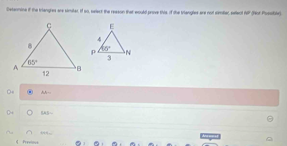 Determine if the triangles are similar. If so, select the reason that would prove this. If the triangles are not similar, select NP (Not Possible).
AA~
Du SAS
Answered
《 Previous
2