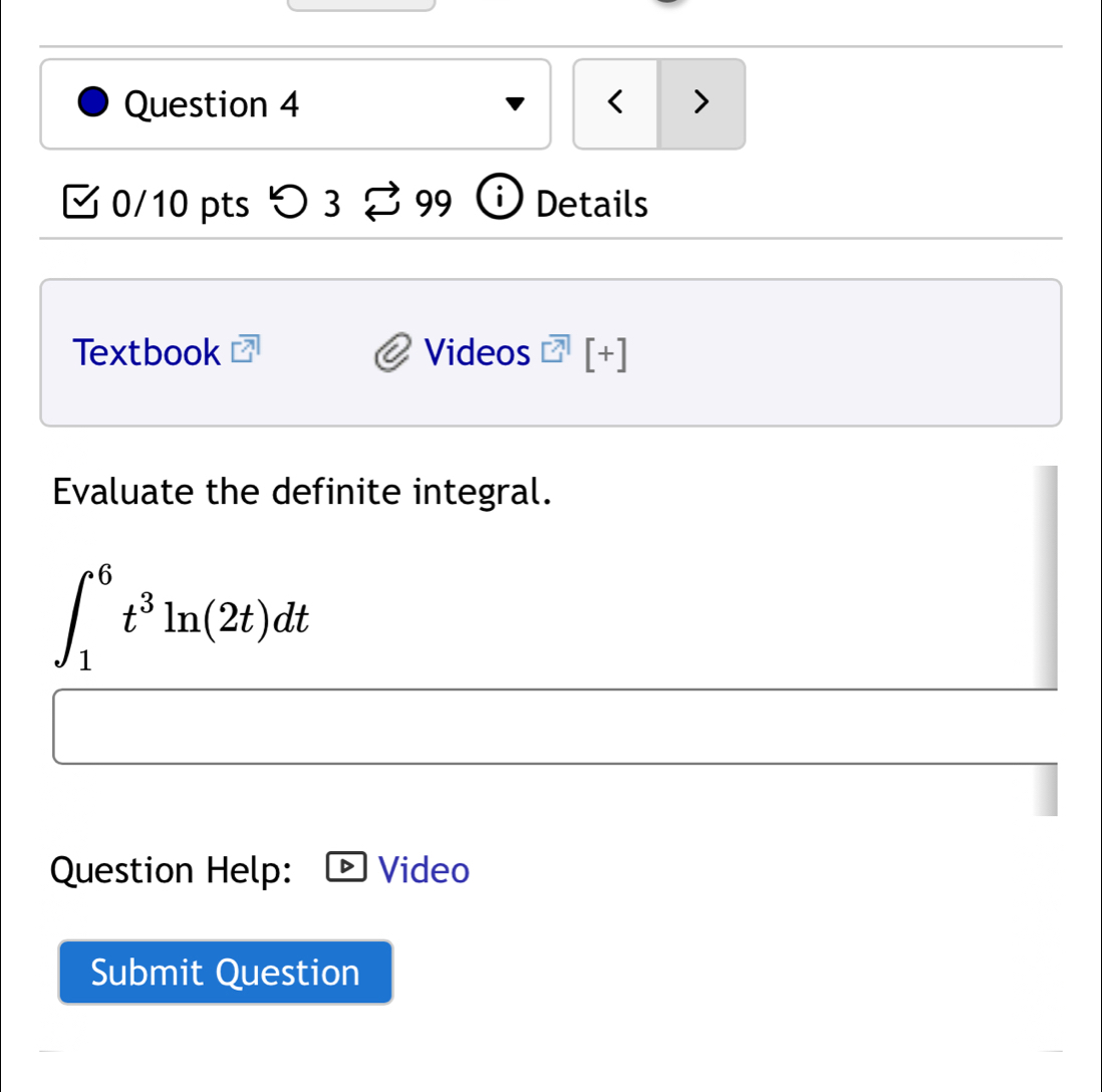 < > 
0/10 pts つ 3 99 i Details 
Textbook Videos [+] 
Evaluate the definite integral.
∈t _1^(6t^3)ln (2t)dt
Question Help: Video 
Submit Question