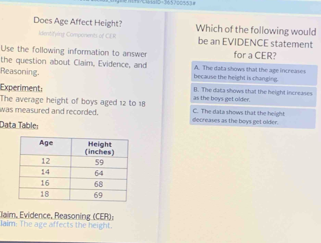 Does Age Affect Height? Which of the following would
Identifying Components of CER be an EVIDENCE statement
Use the following information to answer for a CER?
the question about Claim, Evidence, and A. The data shows that the age increases
Reasoning. because the height is changing.
B. The data shows that the height increases
Experiment: as the boys get older.
The average height of boys aged 12 to 18 C. The data shows that the height
was measured and recorded. decreases as the boys get older.
Data Table:
Claim, Evidence, Reasoning (CER);
laim: The age affects the height.