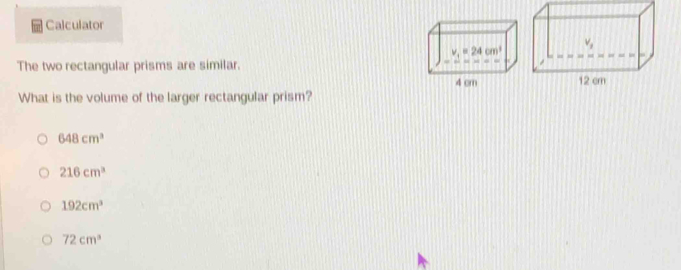 Calculator
V_2
v_1=24cm^3
The two rectangular prisms are similar.
4 cm 12 cm
What is the volume of the larger rectangular prism?
648cm^3
216cm^3
192cm^3
72cm^3