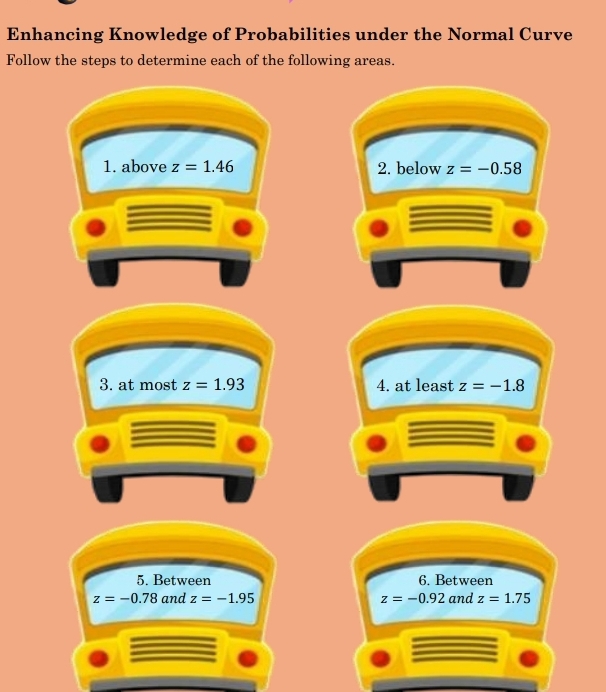 Enhancing Knowledge of Probabilities under the Normal Curve 
Follow the steps to determine each of the following areas. 
1. above z=1.46 2. below z=-0.58
3. at most z=1.93 4. at least z=-1.8
5. Between 6. Between
z=-0.78 and z=-1.95 z=-0.92 and z=1.75