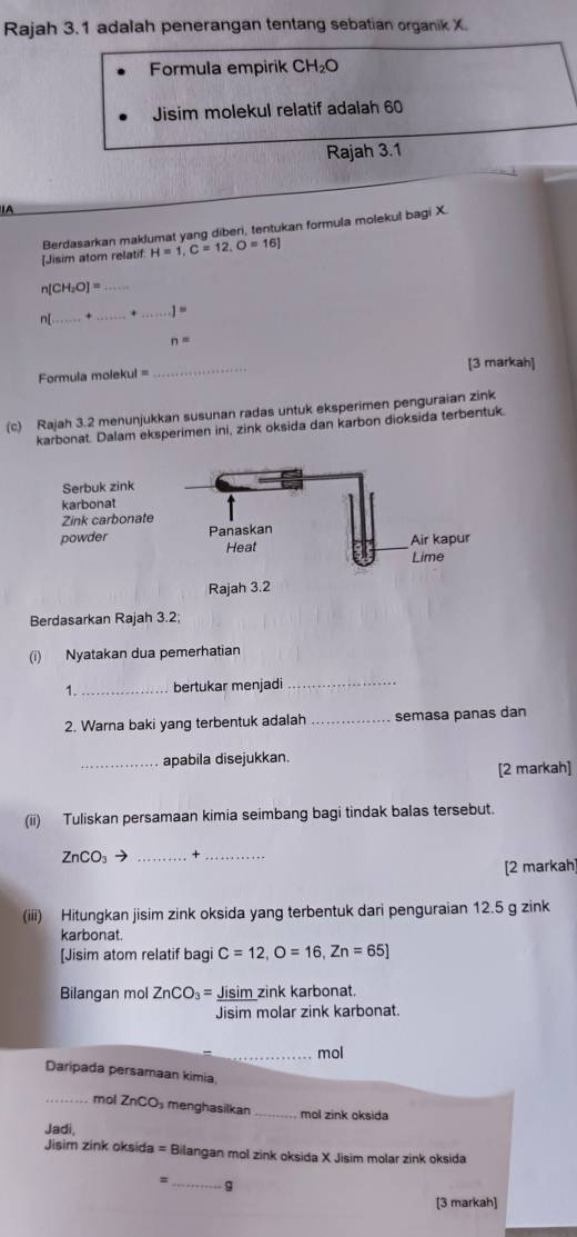 Rajah 3.1 adalah penerangan tentang sebatian organik X. 
Formula empirik CH₂O
Jisim molekul relatif adalah 60
Rajah 3.1 
A 
Berdasarkan maklumat yang diberi, tentukan formula molekul bagi X. 
[Jisim atom relatif: H=1, C=12, O=16]
n[CH_2O]= _ 
n[_ + _+ _ 1=
n=
Formula molekul = _[3 markah] 
(c) Rajah 3.2 menunjukkan susunan radas untuk eksperimen penguraian zink 
karbonat. Dalam eksperimen ini, zink oksida dan karbon dioksida terbentuk. 
Serb 
karb 
Zink 
powd 
Rajah 3.2 
Berdasarkan Rajah 3.2; 
(i) Nyatakan dua pemerhatian 
1._ bertukar menjadi 
_ 
2. Warna baki yang terbentuk adalah _semasa panas dan 
_apabila disejukkan. 
[2 markah] 
(ii) Tuliskan persamaan kimia seimbang bagi tindak balas tersebut.
ZnCO_3 → +_ 
[2 markah] 
(iii) Hitungkan jisim zink oksida yang terbentuk dari penguraian 12.5 g zink 
karbonat. 
[Jisim atom relatif bagi C=12, O=16, Zn=65]
Bilangan mol ZnCO_3= = Jisim zink karbonat. 
Jisim molar zink karbonat. 
_mol 
Daripada persamaan kimia 
_mol ZnCO_3 menghasilkan_ mol zink oksida 
Jadi, 
Jisim zink oksida = Bilangan mol zink oksida X Jisim molar zink oksida 
_ 
q 
[3 markah]