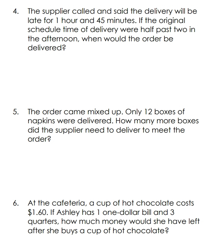 The supplier called and said the delivery will be 
late for 1 hour and 45 minutes. If the original 
schedule time of delivery were half past two in 
the afternoon, when would the order be 
delivered? 
5. The order came mixed up. Only 12 boxes of 
napkins were delivered. How many more boxes 
did the supplier need to deliver to meet the 
order? 
6. At the cafeteria, a cup of hot chocolate costs
$1.60. If Ashley has 1 one-dollar bill and 3
quarters, how much money would she have left 
after she buys a cup of hot chocolate?