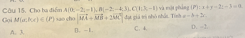 Cho ba điểm A(0;-2;-1), B(-2;-4;3), C(1;3;-1) và mặt phẳng (P): x+y-2z-3=0. 
Gọi M(a;b;c)∈ (P) sao cho |vector MA+vector MB+2vector MC| đạt giá trị nhỏ nhất. Tính a-b+2c.
A. 3. B. -1. C. 4. D. -2.