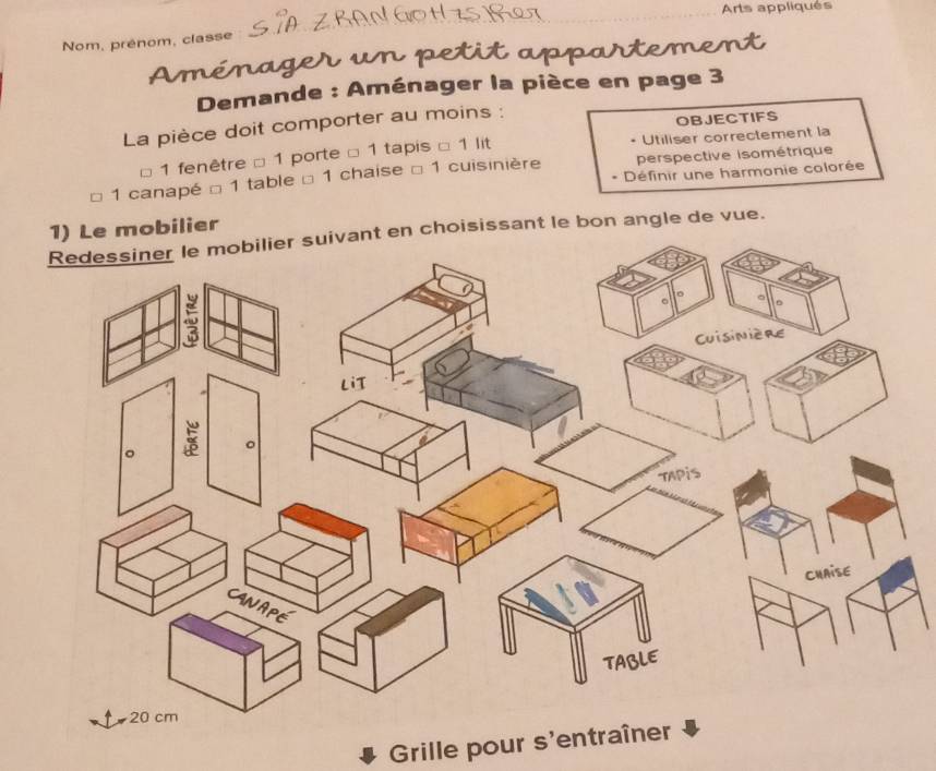 Arts appliqués 
Nom, prénom, classe 
n p e i a 
Demande : Aménager la pièce en page 3 
La pièce doit comporter au moins : 
OBJECTIFS 
1 fenêtre □ 1 porte □ 1 tapis □ 1 lit • Utiliser correctement la 
* Définir une harmonie colorée 
* 1 canapé □ 1 table □ 1 chaise □ 1 cuisinière perspective isométrique 
1) Le mobilier 
Redessiner le mobilier suivant en choisissant le bon angle de vue. 
Grille pour s'entraîner