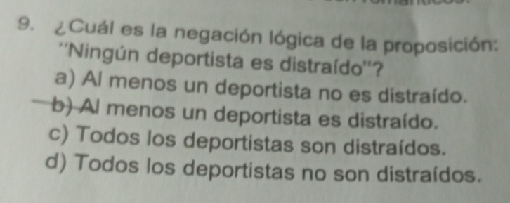 ¿Cuál es la negación lógica de la proposición:
''Ningún deportista es distraído''?
a) Al menos un deportista no es distraído.
b) Al menos un deportista es distraído.
c) Todos los deportistas son distraídos.
d) Todos los deportistas no son distraídos.