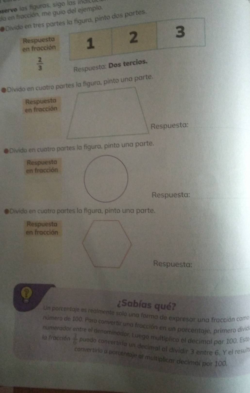 ser vo las figuras, sigo las indicu 
a en fracción, me guio del ejemplo, 
# Divido en tres partes la figura, pinto dos partes. 
Respuesta 
3 
en fracción 
1 
2
 2/3 
Respuesta: Dos tercios. 
Divido en cuatro partes la figura, pinto una parte. 
Respuesta 
en fracción 
Respuesta: 
Divido en cuatro partes la figura, pinto una parte. 
Respuesta 
en fracción 
Respuesta: 
Divido en cuatro partes la figura, pinto una parte. 
Respuesta 
en fracción 
Respuesta: 
Q 
¿Sabías qué? 
Un porcentaje es realmente solo una forma de expresar una fracción coma 
número de 100. Para convertir una fracción en un porcentaje, primero divido 
numerador entre el denominador, Luego multíplico el decimal por 100, Esta 
la fracción  3/6  puedo convertiría un decimal al dividir 3 entre 6. Y el result 
convertírio a porcentaje al multiplicar decimal por 100.