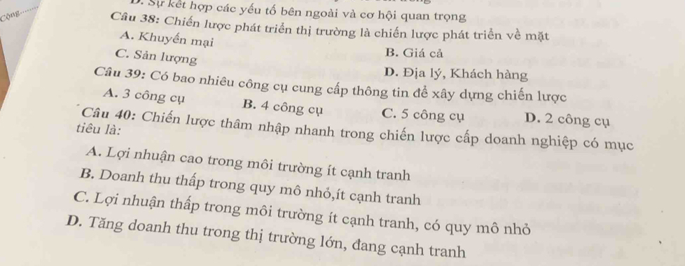 Sự kết hợp các yếu tố bên ngoài và cơ hội quan trọng
CCộng 
Câu 38: Chiến lược phát triển thị trường là chiến lược phát triển về mặt
A. Khuyến mại
B. Giá cả
C. Sản lượng
D. Địa lý, Khách hàng
Câu 39: Có bao nhiêu công cụ cung cấp thông tin để xây dựng chiến lược
A. 3 công cụ B. 4 công cụ C. 5 công cụ D. 2 công cụ
tiêu là:
Câu 40: Chiến lược thâm nhập nhanh trong chiến lược cấp doanh nghiệp có mục
A. Lợi nhuận cao trong môi trường ít cạnh tranh
B. Doanh thu thấp trong quy mô nhỏ,ít cạnh tranh
C. Lợi nhuận thấp trong môi trường ít cạnh tranh, có quy mô nhỏ
D. Tăng doanh thu trong thị trường lớn, đang cạnh tranh