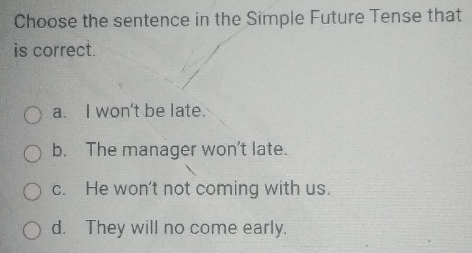 Choose the sentence in the Símple Future Tense that
is correct.
a. I won't be late.
b. The manager won't late.
c. He won't not coming with us.
d. They will no come early.