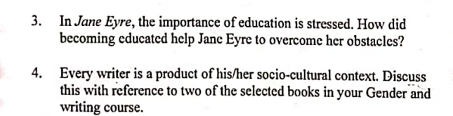 In Jane Eyre, the importance of education is stressed. How did 
becoming educated help Jane Eyre to overcome her obstacles? 
4. Every writer is a product of his/her socio-cultural context. Discuss 
this with reference to two of the selected books in your Gender and 
writing course.