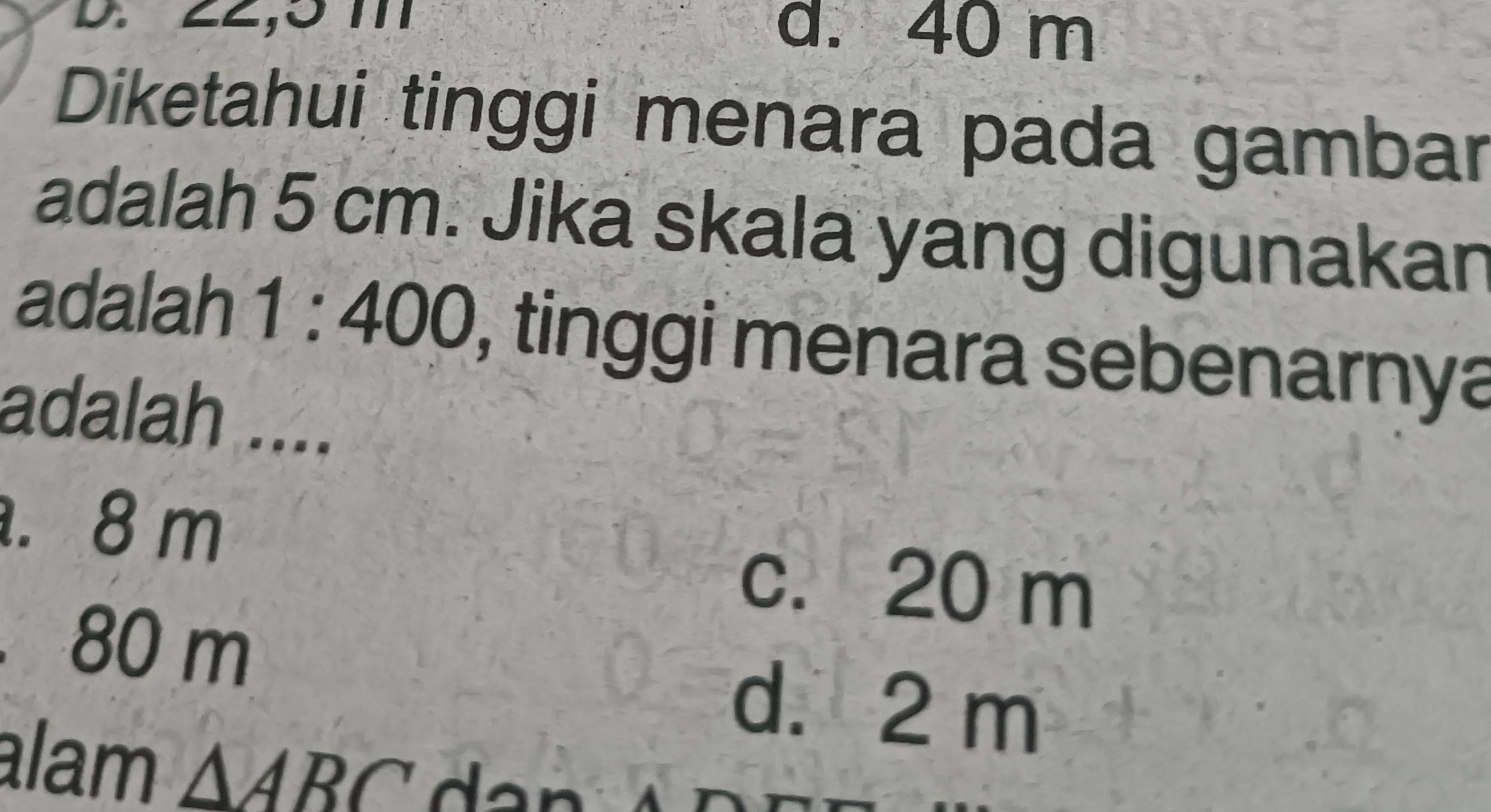 ∠Z, 3 m d. 40 m
Diketahui tinggi menara pada gambar
adalah 5 cm. Jika skala yang digunakan
adalah 1:400 , tinggi menara sebenarnya
adalah ..... 8 m
c. 20 m . 80 m
d. 2 m
alam △ ABC