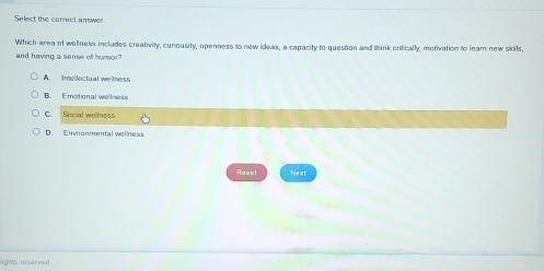 Select the correct answer.
Which area of wellness includes creativity, cunousity, openness to new ideas, a capacity to question and think critically, motivation to lear new skils,
and having a sense of humor"
A. imellectual we'lness
B. Emotional wellneas
C. Social wellness
D. Environmental wellness
Foes er t Next
rights reserved.