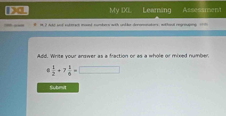 a My IXL Learning Assessment 
Filth grade M.2 Add and subtract mixed numbers with unlike denominators: without regrouping HHN 
Add. Write your answer as a fraction or as a whole or mixed number.
8 1/2 +7 1/6 =□
Submit