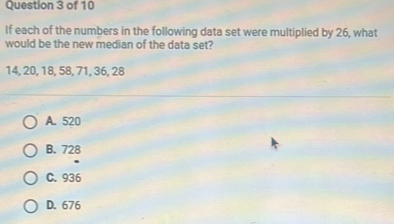 If each of the numbers in the following data set were multiplied by 26, what
would be the new median of the data set?
14, 20, 18, 58, 71, 36, 28
A. 520
B. 728
C. 936
D. 676