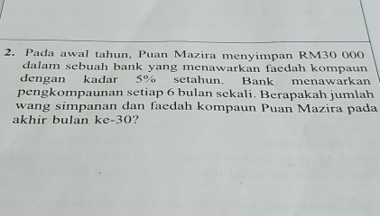 Pada awal tahun, Puan Mazira menyimpan RM30 000
dalam sebuah bank yang menawarkan faedah kompaun 
dengan kadar 5% setahun. Bank menawarkan 
pengkompaunan setiap 6 bulan sekali. Berapakah jumlah 
wang simpanan dan faedah kompaun Puan Mazira pada 
akhir bulan ke- 30?