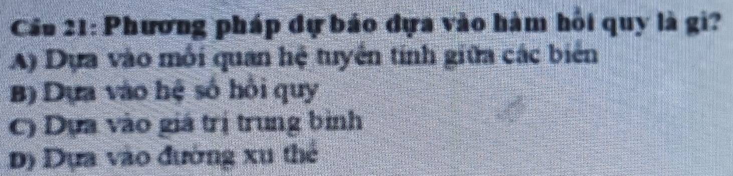 Cáu 21: Phương pháp đự báo đựa vào hàm hỏi quy là gi?
LA) Dựa vào môi quan hệ tuyển tính giữa các biên
B) Dựa vào hệ số hồi quy
C) Dựa vào giá trị trung bình
D) Dựa vào đường xu thẻ