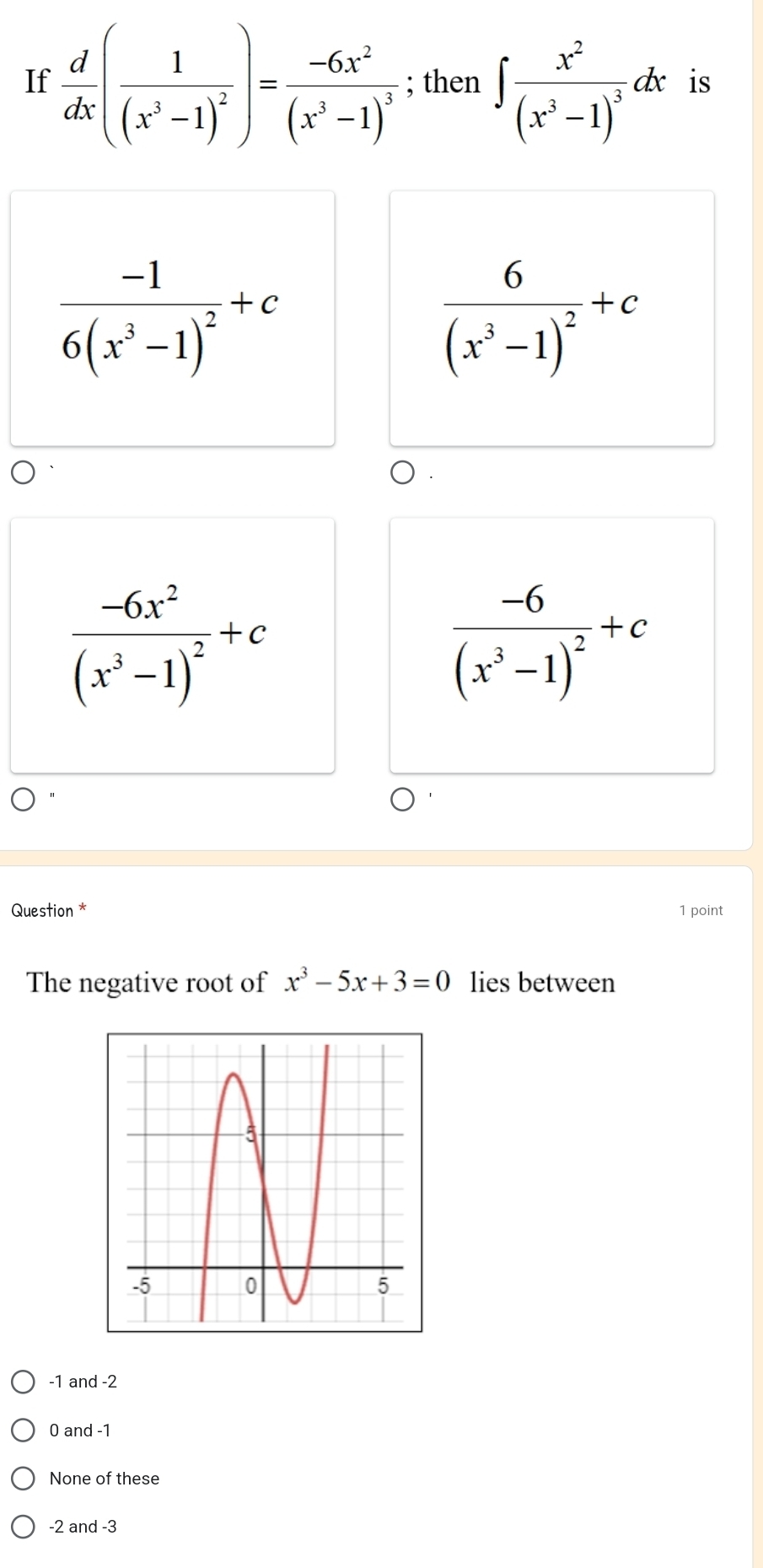 If  d/dx (frac 1(x^3-1)^2)=frac -6x^2(x^3-1)^3; then ∈t frac x^2(x^3-1)^3dx is
frac -16(x^3-1)^2+c
frac 6(x^3-1)^2+c
frac -6x^2(x^3-1)^2+c
frac -6(x^3-1)^2+c
Question * 1 point
The negative root of x^3-5x+3=0 lies between
-1 and -2
0 and -1
None of these
-2 and -3