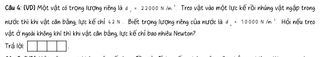 (VD) Một vật có trọng lượng riêng là d =22000N/m^3 Treo vật vào một lực kế rồi nhúng vật ngập trong 
nước thì khi vật cân bằng, lực kế chỉ 42 N . Biết trọng lượng riêng của nước là d=10000N/m^3 Hỏi nếu treo 
vật Ở ngoài không khí thì khi vật cân bằng, lực kế chỉ bao nhiêu Newton? 
Trả lời: