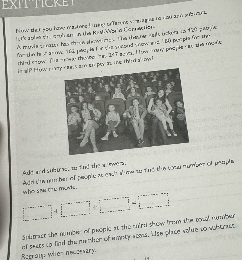 EXITTICKET 
Now that you have mastered using different strategies to add and subtract, 
let's solve the problem in the Real-World Connection. 
A movie theater has three showtimes. The theater sells tickets to 120 people 
for the first show, 162 people for the second show and 180 people for the 
third show. The movie theater has 247 seats. How many people see the movie 
in all? How ma are empty at the third show? 
Add and subtract to find the answers. 
Add the number of people at each show to find the total number of people 
who see the movie.
|□ +□
Subtract the number of people at the third show from the total number 
of seats to find the number of empty seats. Use place value to subtract. 
Regroup when necessary.