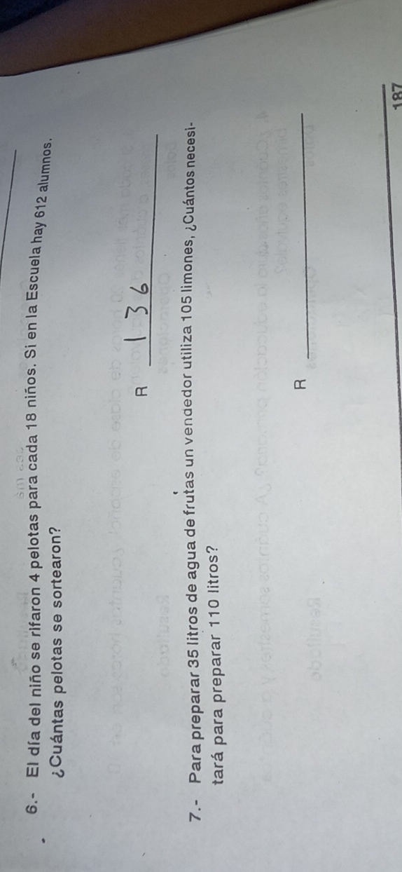 6.- El día del niño se rifaron 4 pelotas para cada 18 niños. Si en la Escuela hay 612 alumnos 
¿Cuántas pelotas se sortearon? 
_R 
7.- Para preparar 35 litros de agua de frutas un vendedor utiliza 105 limones, ¿Cuántos necesi- 
tará para preparar 110 litros? 
_R
187