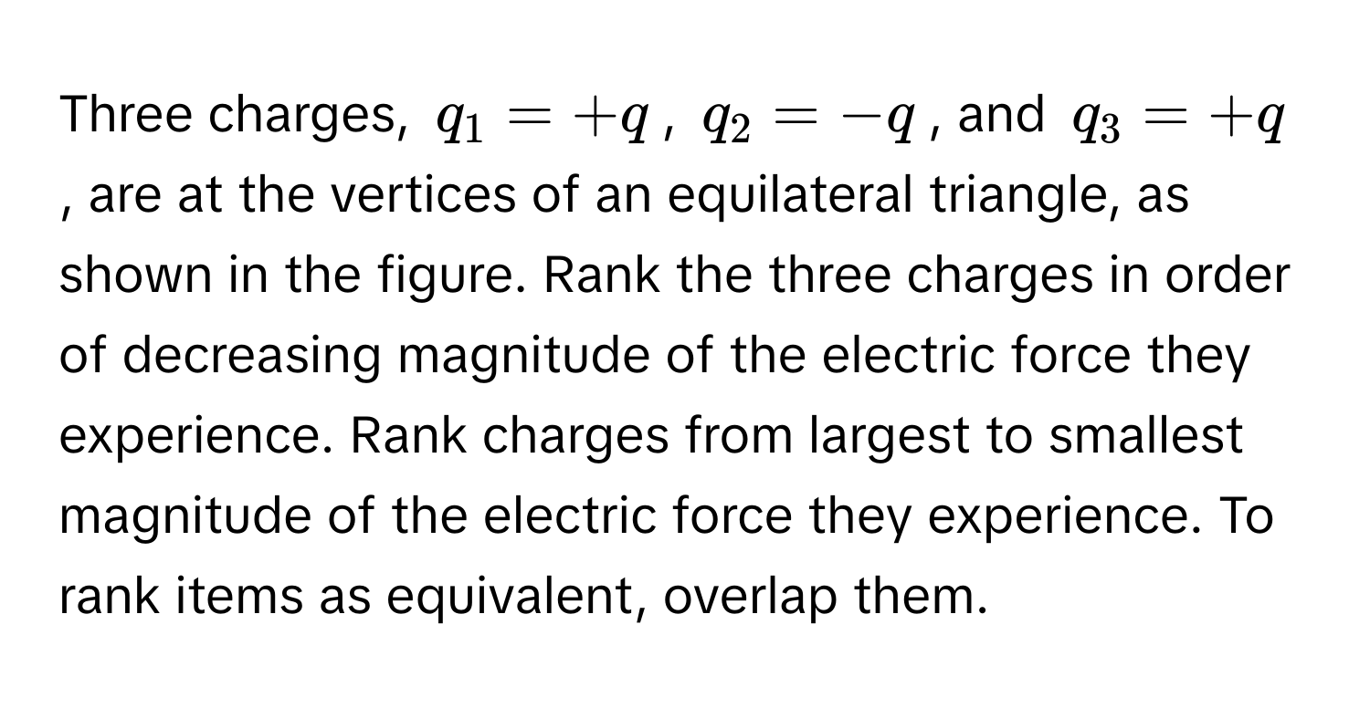 Three charges, $q_1 = +q$, $q_2 = -q$, and $q_3 = +q$, are at the vertices of an equilateral triangle, as shown in the figure. Rank the three charges in order of decreasing magnitude of the electric force they experience. Rank charges from largest to smallest magnitude of the electric force they experience. To rank items as equivalent, overlap them.