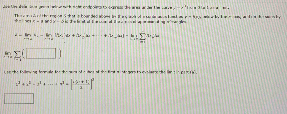 Use the definition given below with right endpoints to express the area under the curve y=x^3 from 0 to 1 as a limit. 
The area A of the region S that is bounded above by the graph of a continuous function y=f(x) , below by the x-axis, and on the sides by 
the lines x=a and x=b is the limit of the sum of the areas of approximating rectangles.
A=limlimits _nto ∈fty R_n=limlimits _nto ∈fty [f(x_1)△ x+f(x_2)△ x+·s +f(x_n)△ x]=limlimits _nto ∈fty sumlimits _(i=1)^nf(x_i)△ x
limlimits _nto ∈fty sumlimits _(i=1)^n(□ )
Use the following formula for the sum of cubes of the first n integers to evaluate the limit in part (a).
1^3+2^3+3^3+·s +n^3=[ (n(n+1))/2 ]^2