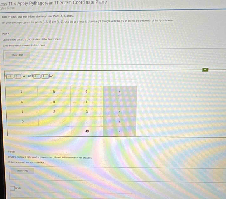 ess 11.4 Apply Pythagorean Theorem Coordinate Plane 
ylee Rose 
DIRE CTIONS: Use this information to an swer Parts A. B, and C. 
On your own paper, graph the points (-5,4) and (4,2) Use the grld lines to draw a right trangle with the giv en points a s endpoints of the hypotenuse. 
Part A 
Give the two possible coordinates of the third vertex. 
Enter the comect answers in the boxes. 
Show Hines 
Part B 
Find the distance between the giv en pornts. Round to the nearest tenth of a un it. 
Enter the comect answer in the box. 
Show Hres 
units