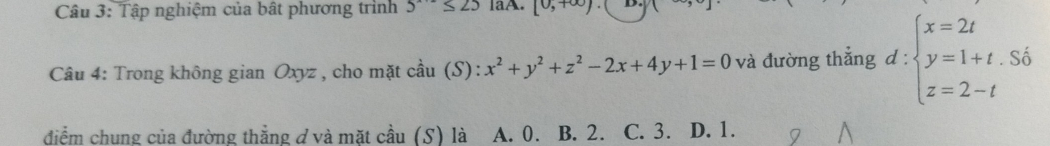 Tập nghiệm của bất phương trình 5^(x+2)≤ 25 IaA. [0,+∈fty ) D.
Câu 4: Trong không gian Oxyz , cho mặt cầu (S): :x^2+y^2+z^2-2x+4y+1=0 và đường thẳng d:beginarrayl x=2t y=1+t.S6 z=2-tendarray.
điểm chung của đường thắng đ và mặt cầu (S) là A. 0. B. 2. C. 3. D. 1.