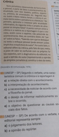 Crônica 0 。
Texto jornalístico desenvolvido de forma livr  Leia
e pessoal, a partir de fatos e acontecimentos da
atualidade, com teor literário, político, esporti- tamb
vo, artístico, de amenidades etc. Segundo Mu (taim is 1.M
niz Sodré e Maria Helena Ferrari, a crônica é um cillne
meio-termo entre o jornalismo e a literatura: "do quan
primeiro, aproveita o interesse pela atualidade
informativa, da segunda imita o projeto de ultra inte pror
passar os simples fatos". O ponto comum entre a o t
crônica e a notícia ou a reportagem é que o cro L...!
nista, assim como o repórter, não prescinde do Ta
acontecimento. Mas, ao contrário deste, ele ''pai 1.
ra' sobre os fatos, '''fazendo com que se destaque
no texto o enfoque pessoal (onde entram juízos   
implícitos e explícitos) do autor'. Por outro lado, o   
editorial difere da crônica, pelo fato de que, nesta.
o juízo de valor se confunde com os próprios fa-
tos expostos, sem o dogmatismo do editorial, no
qual a opinião do autor (representando a opinião TA
b
da empresa jornalística) constitui o eixo do texto.
(Dicionário de comunicação, 1978.)
(UNESP — SP) Segundo o verbete, uma carac-
terística comum à crônica e à reportagem é
a) a relação direta com o acontecimento.
b) a interpretação do acontecimento.
c) a necessidade de noticiar de acordo com
a filosofia do jornal.
d) o desejo de informar realisticamente so-
bre o ocorrido.
e) o objetivo de questionar as causas so
ciais dos fatos.
(UNESP - SP) De acordo com o verbete, o
editorial representa sempre
a) o julgamento dos leitores.
b) a opinião do repórter.