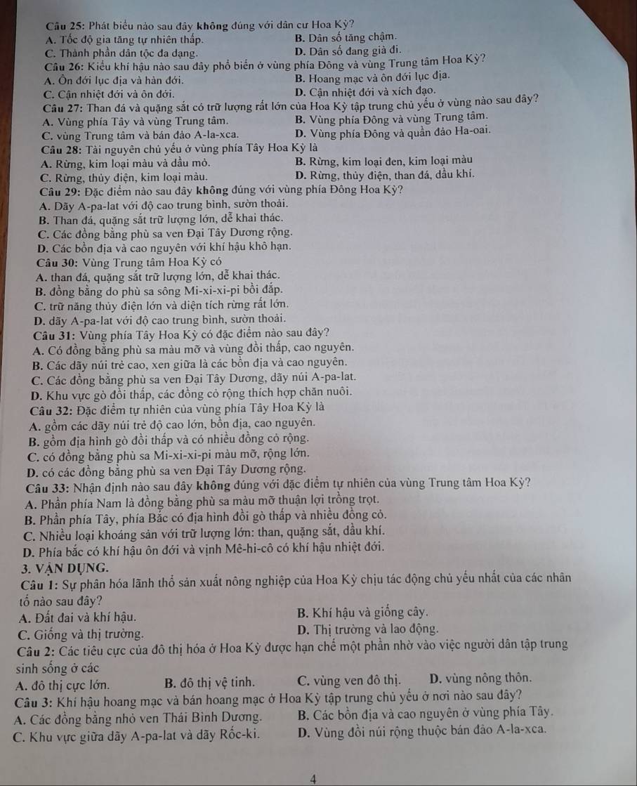 Phát biểu nào sau đây không đúng với dân cư Hoa Kỳ?
A. Tốc độ gia tăng tự nhiên thấp. B. Dân số tăng chậm.
C. Thành phần dân tộc đa dạng. D. Dân số đang già đi.
Cầu 26: Kiểu khí hậu nào sau dây phổ biển ở vùng phía Đông và vùng Trung tâm Hoa Kỳ?
A. Ôn đới lục địa và hàn đới. B. Hoang mạc và ôn đới lục địa.
C. Cận nhiệt đới và ôn đới. D. Cận nhiệt đới và xích đạo.
Cầu 27: Than đá và quặng sắt có trữ lượng rất lớn của Hoa Kỳ tập trung chủ yếu ở vùng nào sau đây?
A. Vùng phía Tây và vùng Trung tâm. B. Vùng phía Đông và vùng Trung tâm.
C. vùng Trung tâm và bán đảo A-la-xca. D. Vùng phía Đông và quần đảo Ha-oai.
Câu 28: Tài nguyên chủ yểu ở vùng phía Tây Hoa Kỳ là
A. Rừng, kim loại màu và dầu mỏ. B. Rừng, kim loại đen, kim loại màu
C. Rừng, thủy điện, kim loại màu. D. Rừng, thủy điện, than đá, dầu khí.
Câu 29: Đặc điểm nào sau đây không đúng với vùng phía Đông Hoa Kỳ?
A. Dãy A-pa-lat với độ cao trung bình, sườn thoải.
B. Than đá, quặng sắt trữ lượng lớn, dễ khai thác.
C. Các đồng bằng phù sa ven Đại Tây Dương rộng.
D. Các bồn địa và cao nguyên với khí hậu khô hạn.
Câu 30: Vùng Trung tâm Hoa Kỳ có
A. than đá, quặng sắt trữ lượng lớn, dễ khai thác.
B. đồng bằng do phù sa sông Mi-xi-xi-pi bồi đắp.
C. trữ năng thủy điện lớn và diện tích rừng rất lớn.
D. dãy A-pa-lat với độ cao trung bình, sườn thoải.
Câu 31: Vùng phía Tây Hoa Kỳ có đặc điểm nào sau đây?
A. Có đồng bằng phù sa màu mỡ và vùng đồi thấp, cao nguyên.
B. Các dãy núi trẻ cao, xen giữa là các bồn địa và cao nguyên.
C. Các đồng bằng phù sa ven Đại Tây Dương, dãy núi A-pa-lat.
D. Khu vực gò đồi thấp, các đồng cỏ rộng thích hợp chăn nuôi.
Câu 32: Đặc điểm tự nhiên của vùng phía Tây Hoa Kỳ là
A. gồm các dãy núi trẻ độ cao lớn, bồn địa, cao nguyên.
B. gồm địa hình gò đồi thấp và có nhiều đồng cỏ rộng.
C. có đồng bằng phù sa Mi-xi-xi-pi màu mỡ, rộng lớn.
D. có các đồng bằng phù sa ven Đại Tây Dương rộng.
Câu 33: Nhận định nào sau đây không đúng với đặc điểm tự nhiên của vùng Trung tâm Hoa Kỳ?
A. Phần phía Nam là đồng bằng phù sa màu mỡ thuận lợi trồng trọt.
B. Phần phía Tây, phía Bắc có địa hình đồi gò thấp và nhiều đồng cỏ.
C. Nhiều loại khoáng sản với trữ lượng lớn: than, quặng sắt, dầu khí.
D. Phía bắc có khí hậu ôn đới và vịnh Mê-hi-cô có khí hậu nhiệt đới.
3. vận dụng.
Câu 1: Sự phân hóa lãnh thổ sản xuất nông nghiệp của Hoa Kỳ chịu tác động chủ yếu nhất của các nhân
tố nào sau đây?
A. Đất đai và khí hậu. B. Khí hậu và giống cây.
C. Giống và thị trường. D. Thị trường và lao động.
Câu 2: Các tiêu cực của đô thị hóa ở Hoa Kỳ được hạn chế một phần nhờ vào việc người dân tập trung
sinh sống ở các
A. đô thị cực lớn. B. đô thị vệ tinh. C. vùng ven đô thị. D. vùng nông thôn.
Câu 3: Khí hậu hoang mạc và bán hoang mạc ở Hoa Kỳ tập trung chủ yếu ở nơi nào sau đây?
A. Các đồng bằng nhỏ ven Thái Bình Dương. B. Các bồn địa và cao nguyên ở vùng phía Tây.
C. Khu vực giữa dãy A-pa-lat và dãy Rốc-ki. D. Vùng đồi núi rộng thuộc bán đào A-la-xca.
4