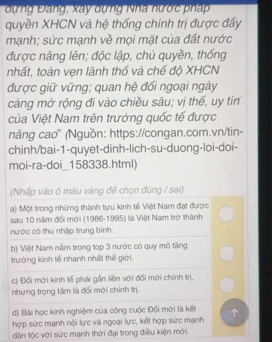 dựng Đang, xay dựng Nha hước pháp
quyền XHCN và hệ thống chính trị được đấy
mạnh; sức mạnh về mọi mặt của đất nước
được nâng lên; độc lập, chủ quyền, thống
nhất, toàn vẹn lãnh thổ và chế độ XHCN
được giữ vững; quan hệ đối ngoại ngày
càng mở rộng đi vào chiều sâu; vị thế, uy tín
của Việt Nam trên trường quốc tế được
nâng cao" (Nguồn: https://congan.com.vn/tin-
chinh/bai-1-quyet-dinh-lich-su-duong-loi-doi-
moi-ra-doi_158338.html)
(Nhấp vào ô màu vàng để chọn đúng / sai)
a) Một trong những thành tựu kinh tế Việt Nam đạt được
sau 10 năm đổi mới (1986-1995) là Việt Nam trở thành
nước có thu nhập trung bình.
b) Việt Nam nằm trong top 3 nước có quy mô tăng
trưởng kinh tế nhanh nhất thế giới.
c) Đổi mới kinh tế phải gắn liền với đổi mới chính trị,
nhưng trọng tâm là đổi mới chính trị.
d) Bài học kinh nghiệm của công cuộc Đổi mới là kết
a
hợp sức mạnh nội lực và ngoại lực, kết hợp sức mạnh
dân tộc với sức mạnh thời đại trong điều kiện mới.