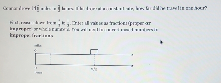 Connor drove 14 2/3  miles in  2/3  hours. If he drove at a constant rate, how far did he travel in one hour? 
First, reason down from  2/3  to  1/3 . Enter all values as fractions (proper or 
improper) or whole numbers. You will need to convert mixed numbers to 
improper fractions.