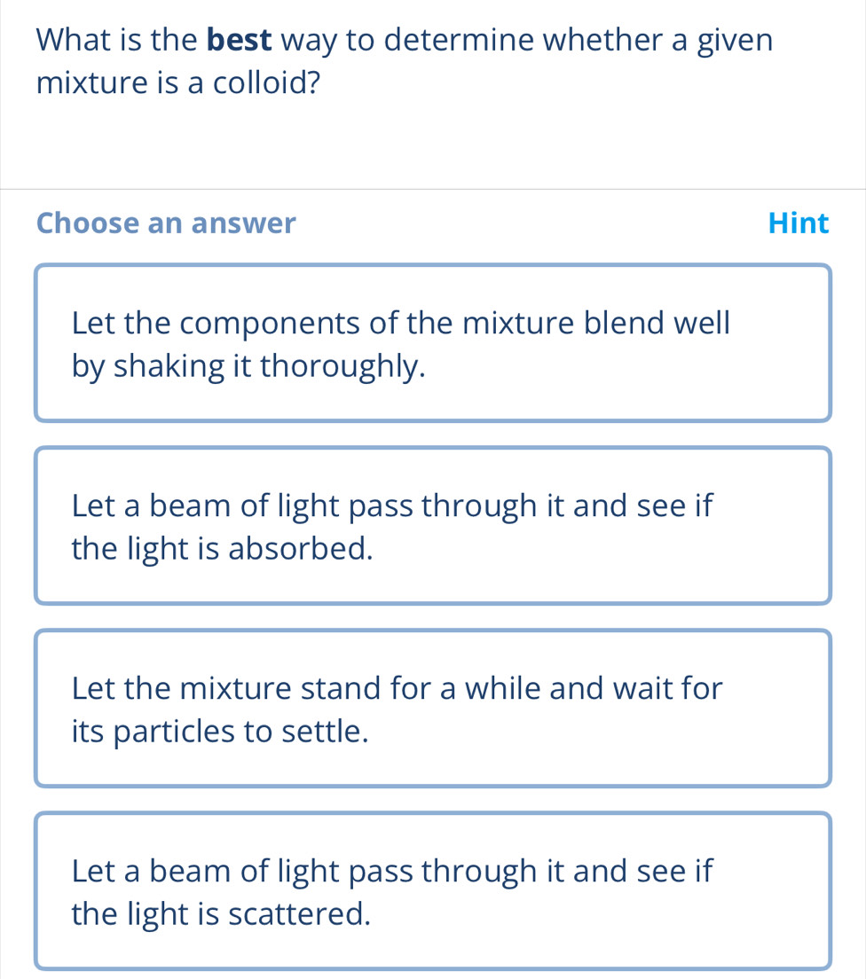 What is the best way to determine whether a given
mixture is a colloid?
Choose an answer Hint
Let the components of the mixture blend well
by shaking it thoroughly.
Let a beam of light pass through it and see if
the light is absorbed.
Let the mixture stand for a while and wait for
its particles to settle.
Let a beam of light pass through it and see if
the light is scattered.