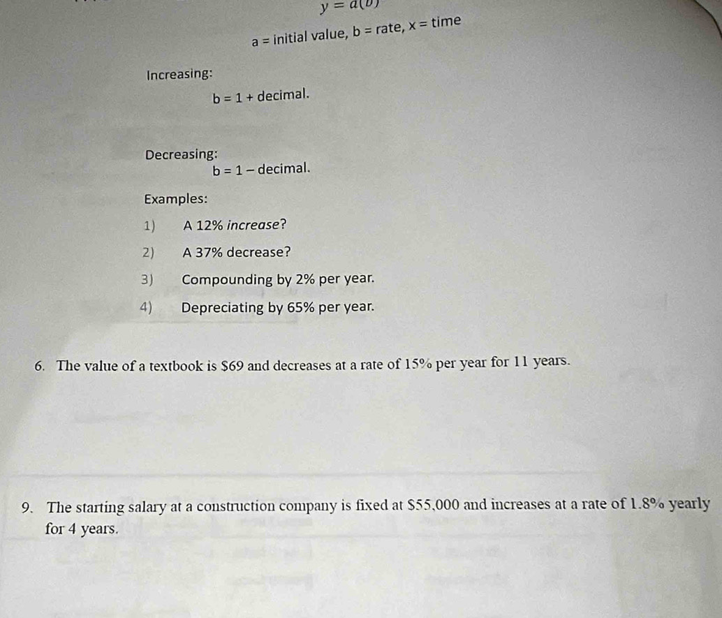 y=a(b)
a= initial value, b=rate, x= time 
Increasing:
b=1+ decimal. 
Decreasing:
b=1- decimal. 
Examples: 
1) A 12% increase? 
2) A 37% decrease? 
3) Compounding by 2% per year. 
4) Depreciating by 65% per year. 
6. The value of a textbook is $69 and decreases at a rate of 15% per year for 11 years. 
9. The starting salary at a construction company is fixed at $55,000 and increases at a rate of 1.8% yearly 
for 4 years.