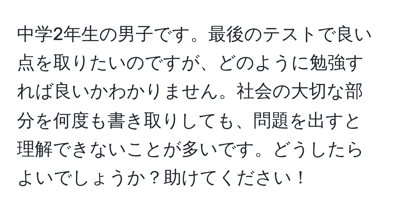 中学2年生の男子です。最後のテストで良い点を取りたいのですが、どのように勉強すれば良いかわかりません。社会の大切な部分を何度も書き取りしても、問題を出すと理解できないことが多いです。どうしたらよいでしょうか？助けてください！