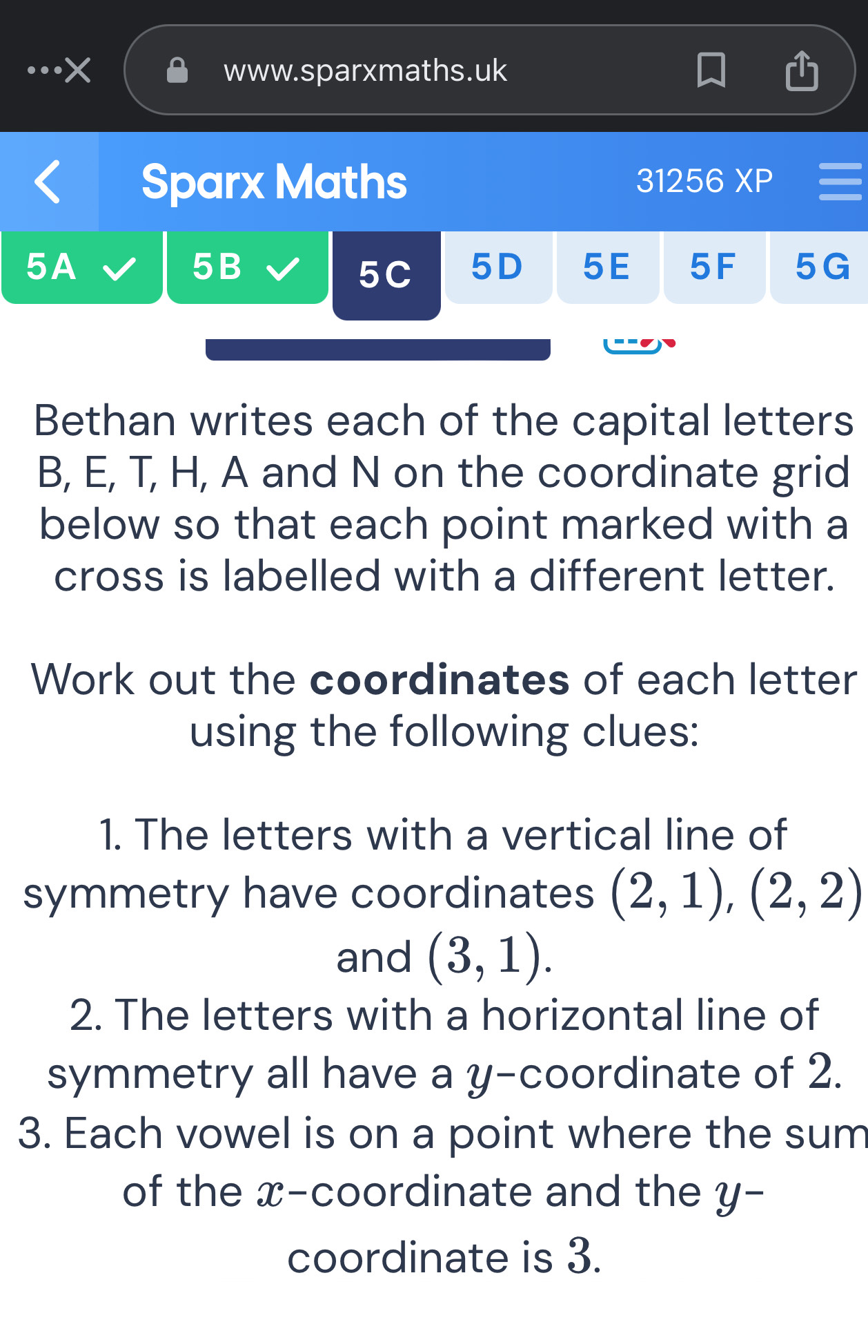 Sparx Maths 31256XP 
5A 
5B 
5C 5D 5E 5F 5G 
Bethan writes each of the capital letters
B, E, T, H, A and N on the coordinate grid 
below so that each point marked with a 
cross is labelled with a different letter. 
Work out the coordinates of each letter 
using the following clues: 
1. The letters with a vertical line of 
symmetry have coordinates (2,1), (2,2)
and (3,1). 
2. The letters with a horizontal line of 
symmetry all have a y-coordinate of 2. 
3. Each vowel is on a point where the sum 
of the x-coordinate and the y - 
coordinate is 3.