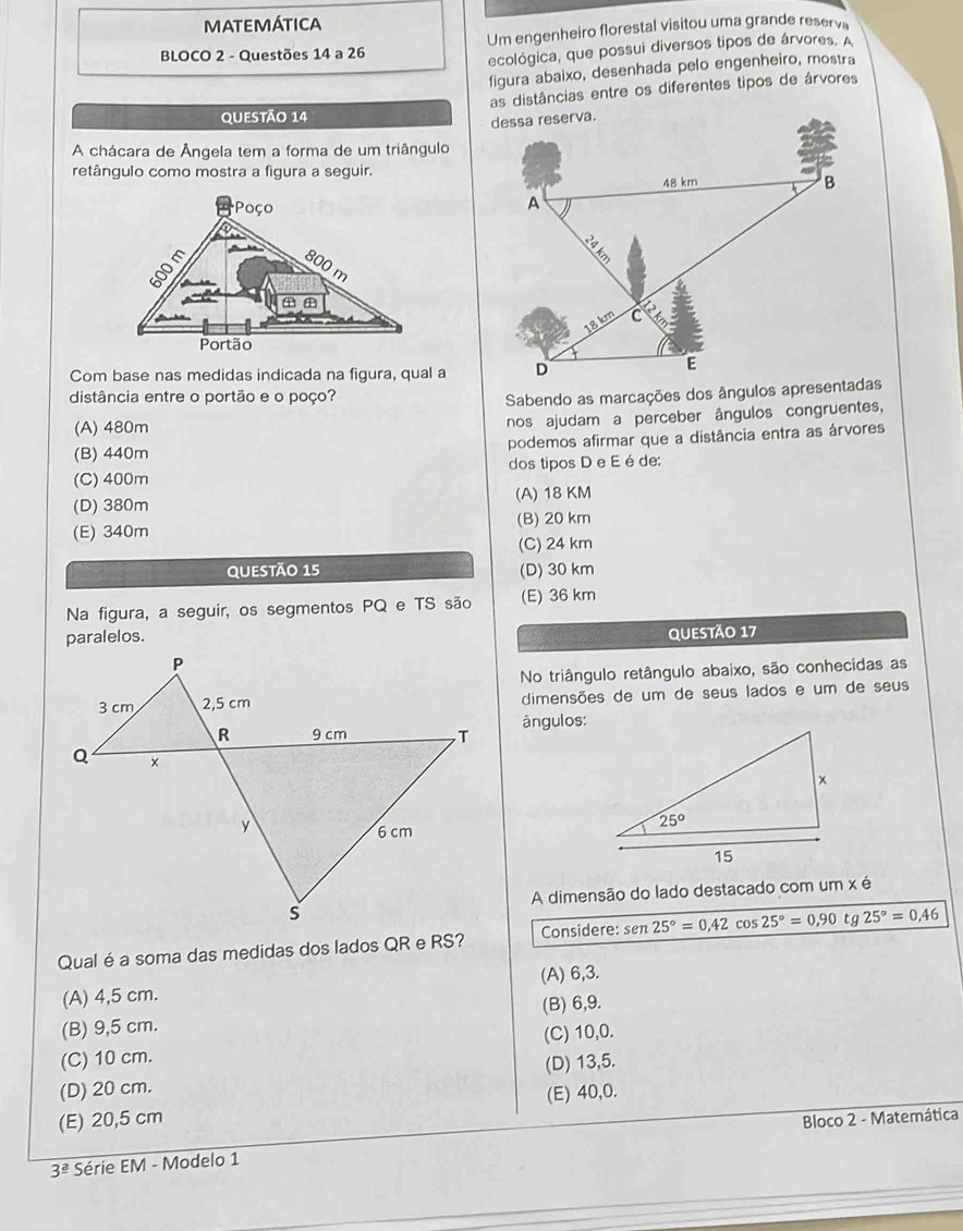 MATEMÁTICA
BLOCO 2 - Questões 14 a 26 Um engenheiro florestal visitou uma grande reserv
ecológica, que possui diversos tipos de árvores. A
figura abaixo, desenhada pelo engenheiro, mostra
as distâncias entre os diferentes tipos de árvores
QUestão 14
A chácara de Ângela tem a forma de um triângulo
retângulo como mostra a figura a seguir.
Com base nas medidas indicada na figura, qual a
distância entre o portão e o poço?
Sabendo as marcações dos ângulos apresentadas
(A) 480m
nos ajudam a perceber ângulos congruentes,
(B) 440m podemos afirmar que a distância entra as árvores
(C) 400m dos tipos D e E é de:
(D) 380m (A) 18 KM
(E) 340m (B) 20 km
(C) 24 km
QUESTÃO 15 (D) 30 km
Na figura, a seguir, os segmentos PQ e TS são (E) 36 km
paralelos. QUESTÃo 17
No triângulo retângulo abaixo, são conhecidas as
dimensões de um de seus lados e um de seus
ângulos:
 
A dimensão do lado destacado com um x é
Qual é a soma das medidas dos lados QR e RS? Considere: sen 25°=0.42 cos 25°=0,90 tg 25°=0.46
(A) 4,5 cm. (A) 6,3.
(B) 6,9.
(B) 9,5 cm.
(C) 10 cm. (C) 10,0.
(D) 20 cm. (D) 13,5.
(E) 20,5 cm (E) 40,0.
Bloco 2 - Matemática
3^(_ a) Série EM - Modelo 1