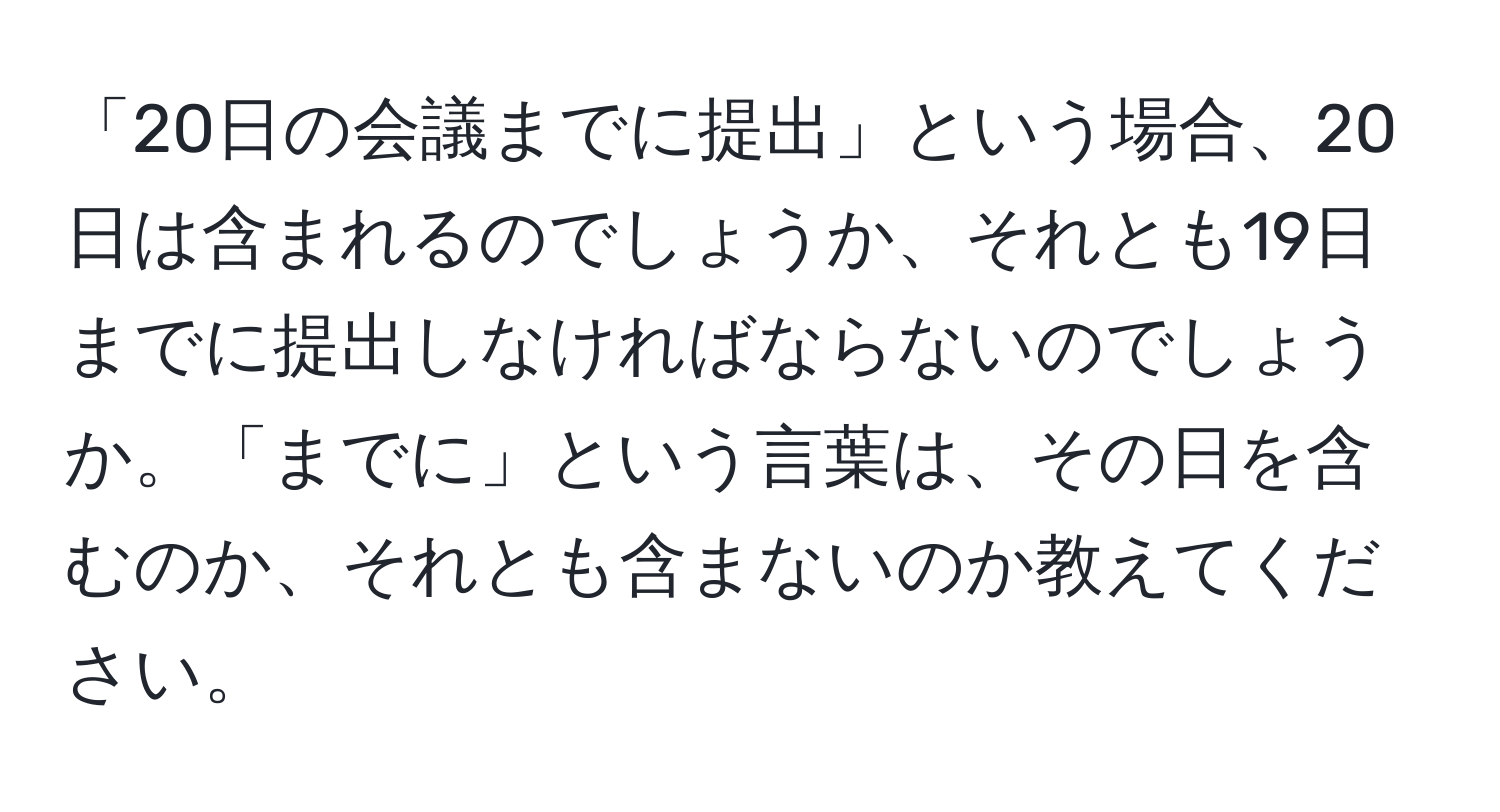 「20日の会議までに提出」という場合、20日は含まれるのでしょうか、それとも19日までに提出しなければならないのでしょうか。「までに」という言葉は、その日を含むのか、それとも含まないのか教えてください。