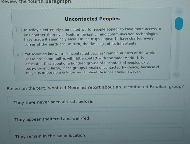 Review the fourth paragraph.
Uncontacted Peoples
In today's extremely connected world, people appear to have more access to
one another than ever. Modern navigation and communication technologies
have made it seemingly easy. Online maps appear to have charted every
corner of the earth and, in turn, the dwellings of its inhabitants.
Yet societies known as "uncontacted peoples" remain in parts of the world.
These are communities with little contact with the wider world. It is
estimated that about one hundred groups of uncontacted peoples exist
today. By and large, these groups remain uncontacted by choice; because of
this, it is impossible to know much about their societies. However,
Based on the text, what did Meirelles report about an uncontacted Brazilian group?
They have never seen aircraft before.
They appear sheltered and well-fed.
They remain in the same location.