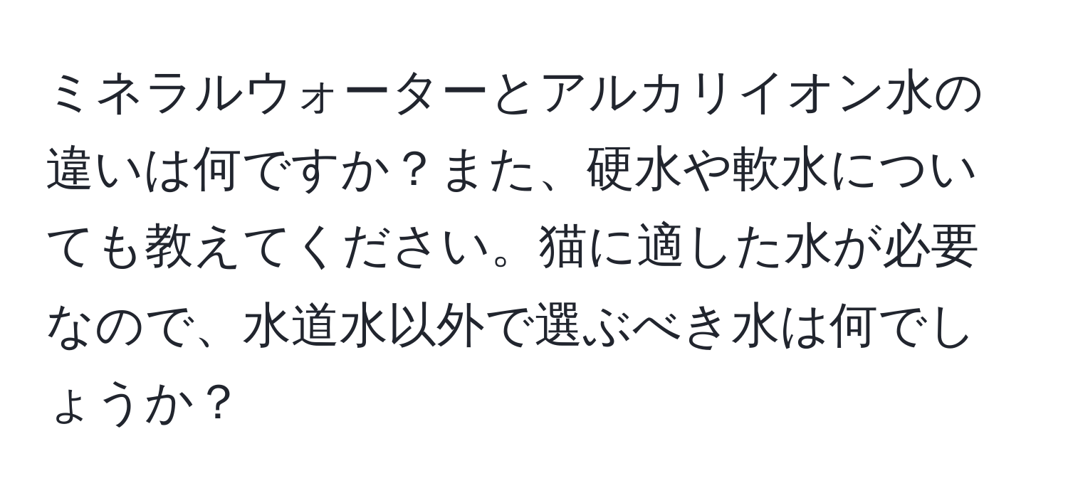 ミネラルウォーターとアルカリイオン水の違いは何ですか？また、硬水や軟水についても教えてください。猫に適した水が必要なので、水道水以外で選ぶべき水は何でしょうか？